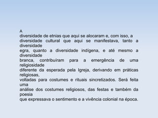 A

diversidade de etnias que aqui se alocaram e, com isso, a
diversidade cultural que aqui se manifestava, tanto a
diversidade
egra, quanto a diversidade indígena, e até mesmo a
diversidade
branca, contribuíram para a emergência de uma
religiosidade
diferente da esperada pela Igreja, derivando em práticas
religiosas,
voltadas para costumes e rituais sincretizados. Será feita
uma
análise dos costumes religiosos, das festas e também da
poesia
que expressava o sentimento e a vivência colonial na época.

 