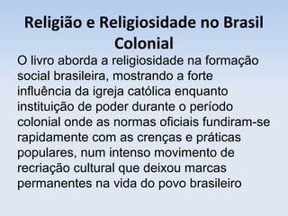 Religião e Religiosidade no Brasil
Colonial

O livro aborda a religiosidade na formação
social brasileira, mostrando a forte
influência da igreja católica enquanto
instituição de poder durante o período
colonial onde as normas oficiais fundiram-se
rapidamente com as crenças e práticas
populares, num intenso movimento de
recriação cultural que deixou marcas
permanentes na vida do povo brasileiro

 