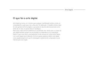 Arte Digital

O que foi a arte digital.
Arte digital se tornou um conceito para qualquer manifestação artística, onde um
computadorfoi usado para criar a dita arte. Por defenição, o trabalho artístico deve
ter sido gerado de forma digital, o que pode ser descrito electronicamente como
séries de um zero. O oposto disso é nanalógico.
Nem tudo criado de forma eletrônica é considerado arte. Ainda assim, as raízes da
arte digital também podem ser encontradas na matemática e na computação .
Deﬁnir o que é arte não é uma tarefa fácil, há de se levar em conta muitos fatoes,
com a arte digital não é diferente. De forma geral, podemos defenir arte digital
como aquele projecto em que foi empregado o potencial do computador ou da
internet para sua criação.

 