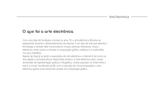 Arte Electrónica

O que foi a arte electrónica.
Com uma data de fundação a rondar os anos 70, a arte eletrónica difundiu-se
exatamente durante o desenvolvimento da internet. É um tipo de arte que aborda a
tecnologia, e através dela cria esculturas virtuais, pinturas interativas, musica
eletrónica, entre outras, e envolve a computação gráﬁca, robótica e a multimédia
nos seus trabalhos.
Apesar de hoje já se assitir a exposições de arte eletrónica, a internet é tal como na
arte digital, o principal difusor desta estilo artístico. A arte eletrónica abriu novas
dimensões de representação gráﬁca e infográﬁca, muitas expostas no limite entre o
real e o virtual. Na década de 80, com a invenção do microcomputador, a arte
eletrónica ganha outra dimensão através da computação gráﬁca.

 