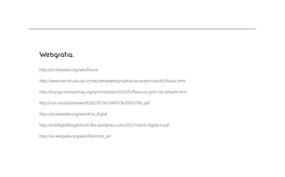 Webgrafia.
http://pt.wikipedia.org/wiki/Fluxus
http://www.macvirtual.usp.br/mac/templates/projetos/seculoxx/modulo5/ﬂuxus.html
http://lounge.obviousmag.org/semiotizando/2012/05/ﬂuxus-o-grito-da-antiarte.html
http://run.unl.pt/bitstream/10362/8734/1/ARTE%20DIGITAL.pdf
http://pt.wikipedia.org/wiki/Arte_digital
http://artedigitalblogdotcom.ﬁles.wordpress.com/2012/11/arte-digital-b.pdf
http://en.wikipedia.org/wiki/Electronic_art

 