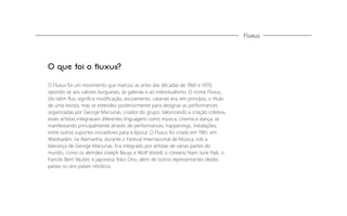 Fluxus

O que foi o fluxus?
O Fluxus foi um movimento que marcou as artes das décadas de 1960 e 1970,
opondo-se aos valores burgueses, às galerias e ao individualismo. O nome Fluxus,
(do latim ﬂux, signiﬁca modiﬁcação, escoamento, catarse) era, em princípio, o título
de uma revista, mas se estendeu posteriormente para designar as performances
organizadas por George Maciunas, criador do grupo. Valorizando a criação coletiva,
esses artistas integravam diferentes linguagens como música, cinema e dança, se
manifestando principalmente através de performances, happenings, instalações,
entre outros suportes inovadores para a época. O Fluxus foi criado em 1961, em
Wiesbaden, na Alemanha, durante o Festival Internacional de Música, sob a
liderança de George Maciunas. Era integrado por artistas de várias partes do
mundo, como os alemães Joseph Beuys e Wolf Vostell, o coreano Nam June Paik, o
francês Bem Vautier, e japonesa Yoko Ono, além de outros representantes destes
países ou dos países nórdicos.

 