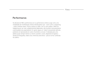 Fluxus

Performance.
Na década de 1960 a performance art ou performance artística surge como uma
modalidade de manifestação artística interdisciplinar que - assim como o happening
- pode combinar teatro, música, poesia ou vídeo, com ou sem público. Difere do
happening por ser mais cuidadosamente elaborada e não envolver necessariamente
a participação dos espectadores. Em geral, segue um "roteiro" previamente deﬁnido,
podendo ser reproduzida em outros momentos ou locais. É realizada para uma
plateia quase sempre restrita ou mesmo ausente e, assim, depende de registros através de fotograﬁas, vídeos e/ou memoriais descritivos - para se tornar conhecida
do público.

 