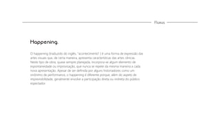 Fluxus

Happening.
O happening (traduzido do inglês, "acontecimento" ) é uma forma de expressão das
artes visuais que, de certa maneira, apresenta características das artes cênicas.
Neste tipo de obra, quase sempre planejada, incorpora-se algum elemento de
espontaneidade ou improvisação, que nunca se repete da mesma maneira a cada
nova apresentação. Apesar de ser deﬁnida por alguns historiadores como um
sinônimo de performance, o happening é diferente porque, além do aspeto de
imprevisibilidade, geralmente envolve a participação direta ou indireta do público
espectador.

 