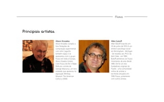 Fluxus

Principais artistas.
Alison Knowles

Allen bukoff

Alison Knowles compôs o
livro Notações de
composição experimental
com John Cage,Ela
também viajou e se
apresentou com o grupo
Fluxus em toda a Europa,
Ásia e Estados Unidos.
Com Fluxus ela fez o feijão
Rolls por convite de
George Maciunus, um livro
enlatado que apareceu na
exposição Whitney
Museum The American
Century (2000)

Allen Bukoﬀ (nascido em
20 de junho de 1951) é um
artista e psicólogo social
em Birmingham , Michigan
. Ele recebeu seu Ph.D. da
Kent State , em 1984.
Bukoﬀ pertenceu ao Fluxus
movimento de arte desde
1980. Ele foi um dos
fundadores originais do
Fluxlist , uma comunidade
online de artistas e
escritores lançados em
1996 Fluxus, juntamente
com outros artistas.

 