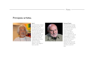 Fluxus

Principais artistas.
Ay-O

Armand Pierre

Foi apresentado a George
Maciunas por Yoko Ono
em 1961 e juntou-se
formalmente ao Fluxus em
1963. Ay-ó era conhecido
por suas caixas de dedo e
por seus eventos de
desempenho quando ele
era ativo na Fluxus. Ele
trabalhou em estreita
colaboração com outros
artistas do Fluxus
Maciunas, Emmett
Williams , Dick Higgins e
Nam June Paik.

Armand Pierre Fernandez
(17 de Novembro de 1928
Conhecido por Armand foi
um pintor e escultor
franco-americano.
Desde a sua infância,
Arman, familiarizou-se
com os objectos da loja de
antiguidades do seu pai.
Aluno brilhante, começou
a pintar aos 10 anos e
estudou na Ecole
Nationale d'Art Decoratif
de Nice. Em 1949 foi para
a École du Louvre em
Paris.

 