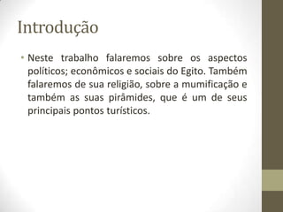 Introdução
• Neste trabalho falaremos sobre os aspectos
políticos; econômicos e sociais do Egito. Também
falaremos de sua religião, sobre a mumificação e
também as suas pirâmides, que é um de seus
principais pontos turísticos.
 