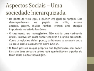 Aspectos Sociais – Uma
sociedade hierarquizada.
• Do ponto de vista legal, a mulher, era igual ao homem. Elas
desempenhavam os papeis de mãe, esposa
amante, porem, muitas rainhas tiveram uma atuação
importante no estado faraônico.
• O casamento era monogâmico. Não existia uma cerimonia
oficial. Bastava um casal querer coabitar e a união era aceita.
Como os egípcios viviam pouco, os homens se casavam entre
16 ou 18 anos e as mulheres entre 12 e 14.
• O faraó possuía roupas próprias que legitimavam seu poder.
Existiam duas coroas e cetros reais que indicavam o poder do
farão sobre o alto e baixo Egito.
 