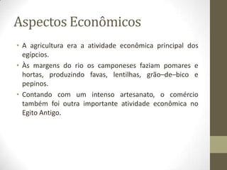 Aspectos Econômicos
• A agricultura era a atividade econômica principal dos
egípcios.
• Às margens do rio os camponeses faziam pomares e
hortas, produzindo favas, lentilhas, grão–de–bico e
pepinos.
• Contando com um intenso artesanato, o comércio
também foi outra importante atividade econômica no
Egito Antigo.
 