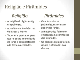 Religião e Pirâmides
Religião
• A religião do Egito Antigo
era politeísta.
• Acreditavam também na
vida após a morte.
• Tudo era pensado para
que o corpo mumificado
do faraó e seus pertences
não fossem acessados.
Pirâmides
• Quanto maior as
pirâmides, maior era o
poder dos faraós.
• A matemática foi muito
empregada na construção
das pirâmides.
• Os egípcios antigos faziam
rituais e oferendas aos
deuses.
 