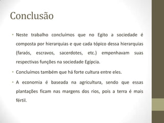 Conclusão
• Neste trabalho concluímos que no Egito a sociedade é
composta por hierarquias e que cada tópico dessa hierarquias
(faraós, escravos, sacerdotes, etc.) empenhavam suas
respectivas funções na sociedade Egípcia.
• Concluímos também que há forte cultura entre eles.
• A economia é baseada na agricultura, sendo que essas
plantações ficam nas margens dos rios, pois a terra é mais
fértil.
 