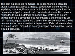 Também na bacia do rio Congo, correspondendo à área dos 
atuais Congo (ex-Zaire) e Angola, subsistiram alguns reinos e 
impérios, numa região de savana, isolada a norte pela floresta 
densa e a sul pelos desertos do Sudoeste africano. Um desses 
reinos foi de Louba, datado do século XV. Tratava-se de um 
agrupamento de povoados que reconhecia a autoridade de um 
rei, mas cada qual mantendo o seu chefe, sendo todos os chefes 
descendentes de um mesmo antepassado. Este reino estendeu-se 
até ao Índico, mas o tipo de organização pouco estável levou 
à sua dissolução. 
 