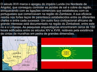 O século XVII marca o apogeu do império Lunda (no Nordeste de 
Angola), que conseguiu controlar as jazidas de sal e cobre da região, 
enriquecendo com as ligações comerciais que estabeleceu com os 
portugueses que comerciavam na região do Zambeze. A sua eficácia 
residia nos fortes laços de parentesco estabelecidos entre os diferentes 
chefes e entre cada sucessor. Um outro foco civilizacional africano de 
grande interesse está documentado na região do Zimbabwé, entre este 
rio e o Limpopo. As pesquisas arqueológicas encontraram cerca de 150 
locais edificados entre os séculos XIV e XVIII, notáveis pela existência 
de cintas de muralhas em pedra de grandes dimensões. 
 