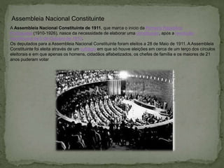 Assembleia Nacional Constituinte
A Assembleia Nacional Constituinte de 1911, que marca o início da Primeira República
Portuguesa (1910-1926), nasce da necessidade de elaborar uma constituição, após a revolução
republicana de 5 de Outubro de 1910.
Os deputados para a Assembleia Nacional Constituinte foram eleitos a 28 de Maio de 1911. A Assembleia
Constituinte foi eleita através de um sufrágio em que só houve eleições em cerca de um terço dos círculos
eleitorais e em que apenas os homens, cidadãos alfabetizados, os chefes de família e os maiores de 21
anos puderam votar
 