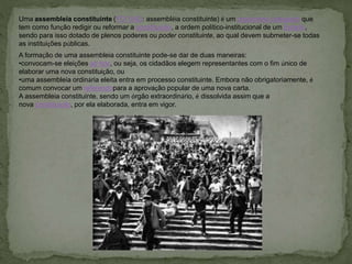 Uma assembleia constituinte (FO 1943: assembléia constituinte) é um organismo colegiado que
tem como função redigir ou reformar a constituição, a ordem político-institucional de um Estado,
sendo para isso dotado de plenos poderes ou poder constituinte, ao qual devem submeter-se todas
as instituições públicas.
A formação de uma assembleia constituinte pode-se dar de duas maneiras:
•convocam-se eleições ad hoc, ou seja, os cidadãos elegem representantes com o fim único de
elaborar uma nova constituição, ou
•uma assembleia ordinária eleita entra em processo constituinte. Embora não obrigatoriamente, é
comum convocar um referendopara a aprovação popular de uma nova carta.
A assembleia constituinte, sendo um órgão extraordinário, é dissolvida assim que a
nova constituição, por ela elaborada, entra em vigor.
 