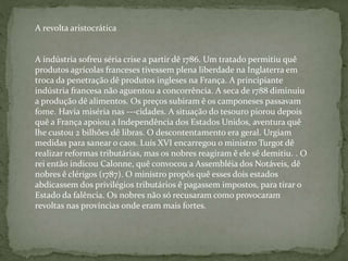 A revolta aristocrática
A indústria sofreu séria crise a partir dê 1786. Um tratado permitiu quê
produtos agrícolas franceses tivessem plena liberdade na Inglaterra em
troca da penetração dê produtos ingleses na França. A principiante
indústria francesa não aguentou a concorrência. A seca de 1788 diminuiu
a produção dê alimentos. Os preços subiram ê os camponeses passavam
fome. Havia miséria nas ---cidades. A situação do tesouro piorou depois
quê a França apoiou a Independência dos Estados Unidos, aventura quê
lhe custou 2 bilhões dê libras. O descontentamento era geral. Urgiam
medidas para sanear o caos. Luís XVI encarregou o ministro Turgot dê
realizar reformas tributárias, mas os nobres reagiram ê ele sê demitiu. . O
rei então indicou Calonne, quê convocou a Assembléia dos Notáveis, dê
nobres ê clérigos (1787). O ministro propôs quê esses dois estados
abdicassem dos privilégios tributários ê pagassem impostos, para tirar o
Estado da falência. Os nobres não só recusaram como provocaram
revoltas nas províncias onde eram mais fortes.
 