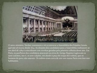 O novo ministro, Necker, convenceu o rei a convocar a Assembléia dos Estados Gerais,
quê não sê reunia desde 1614. As eleições dos candidatos para a Assembléia realizaram-se
em abril dê 1789 ê coincidiram com revoltas geradas pela péssima colheita desse ano. Em
Paris, os panfletos dos candidatos atacavam os erros do Antigo Regime ê agitavam os
sans-culottes, isto é, os sem-calções, em alusão à peça de roupa dos nobres, que os
homens do povo não usavam. Os nobres eram cerca de 200 000 numa Paris com 600 000
habitantes.
 