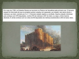 Em maio de 1789, os Estados Gerais se reuniram no Palácio de Versalhes pela primeira vez. O terceiro
estado foi informado de que os projetos seriam votados em separado, por estado. Isto daria vitória à
nobreza e ao clero, sempre por 2 a 1. O terceiro estado rejeitou a condição. Queria votação individual,
pois contava com 578 deputados, contra 270 da nobreza e 291 do clero, ou seja a, tinha maioria
absoluta. E ainda contava com os votos de 90 deputados da nobreza esclarecida e 200 do baixo clero.
 