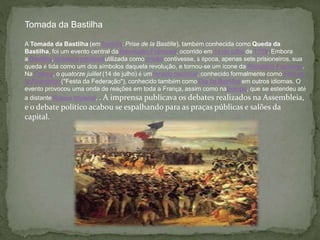Tomada da Bastilha
A Tomada da Bastilha (em francês: Prise de la Bastille), também conhecida como Queda da
Bastilha, foi um evento central da Revolução Francesa, ocorrido em 14 de julho de 1789. Embora
a Bastilha, fortaleza medievalutilizada como prisão contivesse, à época, apenas sete prisioneiros, sua
queda é tida como um dos símbolos daquela revolução, e tornou-se um ícone da República Francesa.
Na França, o quatorze juillet (14 de julho) é um feriado nacional, conhecido formalmente como Fête de
la Fédération ("Festa da Federação"), conhecido também como Dia da Bastilha em outros idiomas. O
evento provocou uma onda de reações em toda a França, assim como naEuropa, que se estendeu até
a distante Rússia Imperial. . A imprensa publicava os debates realizados na Assembleia,
e o debate político acabou se espalhando para as praças públicas e salões da
capital.
 