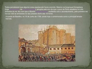 Todos perceberam que alguma coisa espetacular havia ocorrido. Mesmo na longínqua Königsberg
(hoje Kaliningrado, na Prússia Oriental), atingida pelo eco de que o povo de Paris assaltara um dos
símbolos do rei, fez com que o filósofo Immanuel Kant, exultante com o acontecimento, pela primeira vez
na sua vida se atrasasse no seu passeio diário das 18 horas.
A queda da Bastilha, no 14 de Julho de 1789, ainda hoje é comemorada como o principal feriado
francês.
 