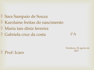 1ºA
 Sara Sampaio de Souza
 Karolaine freitas do nascimento
 Maria tais diniz ferreira
 Gabriela cruz da costa
 Prof: Icaro
Fortaleza, 22 agosto de
2017
 