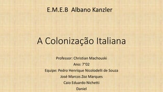 A Colonização Italiana
Professor: Christian Machouski
Ano: 7°02
Equipe: Pedro Henrique Nicolodelli de Souza
José Marcos Zo...