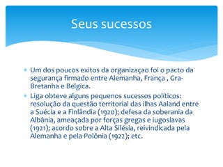  Um dos poucos exitos da organizaçao foi o pacto da
segurança firmado entre Alemanha, França , Gra-
Bretanha e Belgica.
 Liga obteve alguns pequenos sucessos políticos:
resolução da questão territorial das ilhas Aaland entre
a Suécia e a Finlândia (1920); defesa da soberania da
Albânia, ameaçada por forças gregas e iugoslavas
(1921); acordo sobre a Alta Silésia, reivindicada pela
Alemanha e pela Polônia (1922); etc.
Seus sucessos
 