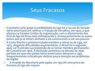  O primeiro sério golpe à credibilidade da Liga foi a recusa do Senado
norte-americano em ratificar o Tratado de Versalhes, em 1920, o que
afastou os Estados Unidos da organização, com o afastamento dos
EUA da liga ela ficou mais enfraquecida e consequentemente os outos
paises que ja se tnham alinhado a ela comencaram a sair aos poucos.
 A Costa Rica foi o primeiro Estado-membro a retirar-se da Liga, em
1925, alegando dificuldades orçamentárias. O Brasil foi o segundo,
após ver frustrada sua pretensão de se tornar membro permanente
do Conselho em 1926. A desilusão aumentou na década de 1930,
período em que oito países latino-americanos deixaram a Liga,
frequentemente criticada por dedicar pouca atenção aos problemas
da região.
 A invasão da Manchuria pelo japão, em 1931,foi uma prova do
fracasso da liga das naçoes.
Seus Fracasos
 