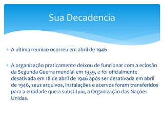  A ultima reuniao ocorreu em abril de 1946
 A organização praticamente deixou de funcionar com a eclosão
da Segunda Guerra mundial em 1939, e foi oficialmente
desativada em 18 de abril de 1946 após ser desativada em abril
de 1946, seus arquivos, instalações e acervos foram transferidos
para a entidade que a substituiu, a Organização das Nações
Unidas.
Sua Decadencia
 