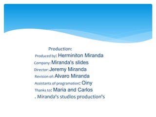 Production:
Produced by: Herminiton Miranda
Company: Miranda's slides
Director: Jeremy Miranda
Revision of: Alvaro Miranda
Assistants of programation: Oiny
Thanks to: Maria and Carlos
. Miranda's studios production's
 