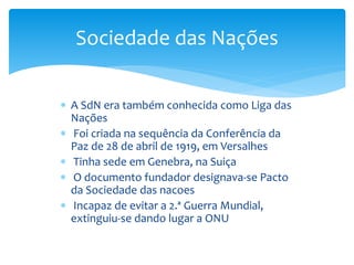  A SdN era também conhecida como Liga das
Nações
 Foi criada na sequência da Conferência da
Paz de 28 de abril de 1919, em Versalhes
 Tinha sede em Genebra, na Suiça
 O documento fundador designava-se Pacto
da Sociedade das nacoes
 Incapaz de evitar a 2.ª Guerra Mundial,
extinguiu-se dando lugar a ONU
Sociedade das Nações
 