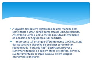  A Liga das Nações era organizada de uma maneira bem
semelhante à ONU, sendo composta de um Secretariado,
Assembleia Geral, e um Conselho Executivo (semelhante
ao Conselho de Segurança atual da ONU).
 Importante salientar que diferentemente da ONU, a Liga
das Nações não dispunha de qualquer corpo militar
(denominada "Força de Paz") destinado a prover e
sustentar situações de paz em áreas de conflito, por isso,
sua ferramenta de coerção baseava-se em sanções
econômicas e militares
 