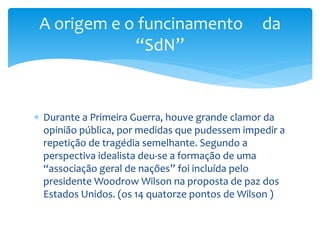  Durante a Primeira Guerra, houve grande clamor da
opinião pública, por medidas que pudessem impedir a
repetição de tragédia semelhante. Segundo a
perspectiva idealista deu-se a formação de uma
“associação geral de nações” foi incluída pelo
presidente Woodrow Wilson na proposta de paz dos
Estados Unidos. (os 14 quatorze pontos de Wilson )
A origem e o funcinamento da
“SdN”
 