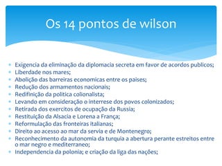  Exigencia da eliminação da diplomacia secreta em favor de acordos publicos;
 Liberdade nos mares;
 Abolição das barreiras economicas entre os paises;
 Redução dos armamentos nacionais;
 Redifinição da politica colionalista;
 Levando em consideração o interrese dos povos colonizados;
 Retirada dos exercitos de ocupação da Russia;
 Restituição da Alsacia e Lorena a França;
 Reformulação das fronteiras italianas;
 Direito ao acesso ao mar da servia e de Montenegro;
 Reconhecimento da autonomia da turquia a abertura perante estreitos entre
o mar negro e mediterraneo;
 Independencia da polonia; e criação da liga das nações;
Os 14 pontos de wilson
 