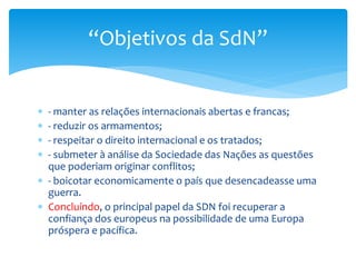  - manter as relações internacionais abertas e francas;
 - reduzir os armamentos;
 - respeitar o direito internacional e os tratados;
 - submeter à análise da Sociedade das Nações as questões
que poderiam originar conflitos;
 - boicotar economicamente o país que desencadeasse uma
guerra.
 Concluíndo, o principal papel da SDN foi recuperar a
confiança dos europeus na possibilidade de uma Europa
próspera e pacífica.
“Objetivos da SdN”
 