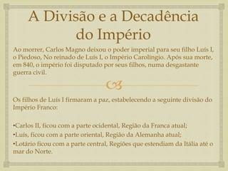 
A Divisão e a Decadência
do Império
Ao morrer, Carlos Magno deixou o poder imperial para seu filho Luís I,
o Piedoso, No reinado de Luís I, o Império Carolíngio. Após sua morte,
em 840, o império foi disputado por seus filhos, numa desgastante
guerra civil.
Os filhos de Luís I firmaram a paz, estabelecendo a seguinte divisão do
Império Franco:
•Carlos II, ficou com a parte ocidental, Região da Franca atual;
•Luís, ficou com a parte oriental, Região da Alemanha atual;
•Lotário ficou com a parte central, Regiões que estendiam da Itália até o
mar do Norte.
 