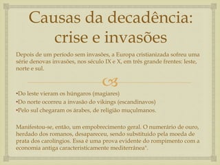 
Causas da decadência:
crise e invasões
Depois de um período sem invasões, a Europa cristianizada sofreu uma
série denovas invasões, nos século IX e X, em três grande frentes: leste,
norte e sul.
•Do leste vieram os húngaros (magiares)
•Do norte ocorreu a invasão do vikings (escandinavos)
•Pelo sul chegaram os árabes, de religião muçulmanos.
Manifestou-se, então, um empobrecimento geral. O numerário de ouro,
herdado dos romanos, desapareceu, sendo substituido pela moeda de
prata dos carolíngios. Essa é uma prova evidente do rompimento com a
economia antiga caracteristicamente mediterrânea".
 