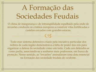 
A Formação das
Sociedades Feudais
O clima de insegurança e de intranqüilidade espalhado pela onde de
invasões conduziu os cristãos europeus a construir vilas fortificadas e
castelos cercados com grandes estacas.
Todo esse sistema defensivo criado pela iniciativa particular dos
nobres de cada região demonstrava a falta de poder dos reis para
organizar a defesa da sociedade como um todo. Cada um defendia-se
como podia, associando-se a senhores mais poderosos, em busca de
proteção. Nesse sentido, as "invasões" assinalaram uma data essencial
na formação das sociedade feudais do ocidente.
 