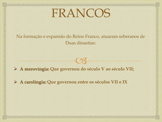 
FRANCOS
Na formação e expansão do Reino Franco, atuaram soberanos de
Duas dinastias:
 A merovíngia: Que governou do século V ao século VII;
 A carolíngia: Que governou entre os séculos VII e IX
 