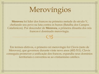 
Merovíngios
Meroveu foi líder dos francos na primeira metade do século V,
chefiando seu povo na luta contra os hunos (Batalha dos Campos
Catalúnicos). Por descender de Meroveu, a primeira dinastia dos reis
francos é dominado merovíngia.
Em termos efetivos, o primeiro rei merovíngio foi Clovis (neto de
Meroveu), que governou durante vinte nove anos (482-511). Clovis
conseguiu promover a unificação dos francos, expandiu seus domínios
territoriais e converteu-se ao cristianismo católico.
 