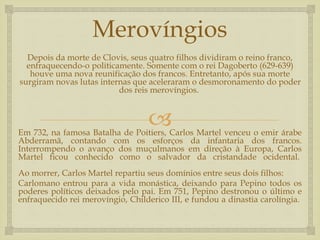 
Merovíngios
Depois da morte de Clovis, seus quatro filhos dividiram o reino franco,
enfraquecendo-o politicamente. Somente com o rei Dagoberto (629-639)
houve uma nova reunificação dos francos. Entretanto, após sua morte
surgiram novas lutas internas que aceleraram o desmoronamento do poder
dos reis merovíngios.
Em 732, na famosa Batalha de Poitiers, Carlos Martel venceu o emir árabe
Abderramã, contando com os esforços da infantaria dos francos.
Interrompendo o avanço dos muçulmanos em direção à Europa, Carlos
Martel ficou conhecido como o salvador da cristandade ocidental.
Ao morrer, Carlos Martel repartiu seus domínios entre seus dois filhos:
Carlomano entrou para a vida monástica, deixando para Pepino todos os
poderes políticos deixados pelo pai. Em 751, Pepino destronou o último e
enfraquecido rei merovíngio, Childerico III, e fundou a dinastia carolíngia.
 