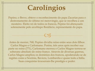 
Carolíngios
Pepino, o Breve, obteve o reconhecimento do papa Zacarias para o
destronamento do último rei merovíngio, que se recolheu a um
mosteiro. Eleito rei de todos os francos, Pepino foi abençoado
solenemente pelo arcebispo Bonifácio, representante do papa.
Antes de morrer, 768, Pepino dividiu reino entre seus dois filhos:
Carlos Magno e Carlomano. Porém, três anos após receber sua
parte no reino (771), Carlomano morreu e Carlos Magno tornou-se
soberano absoluto do reino franco. Através de diversas guerras,
Carlos Magno ampliou os domínios dos francos, apoderando-se de
regiões como a Soxônia, Baviera, Lombardia e quase toda a Itália.
Suas conquistas trouxeram-lhe prestígio e poder.
 
