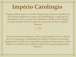 
Império Carolíngio
A Igreja católica aliou-se a Carlos Magno, pois desejava a proteção de
um soberano poderoso e cristão que possibilitasse a expansão do
cristianismo. Assim, no dia 25 de dezembro de 800, Carlos Magno
recebeu do papa Leão III o título de imperador do Sacro Império
Romano
Foi uma cerimônia pomposa e solene, que pretendia reviver, através
do novo imperador, a autoridade do Império Romano do Ocidente,
desaparecido em 476 com as invasões germânicas. Desse modo, Carlos
Magno foi coroado como legítimo sucessor dos grande imperadores
romanos.
 