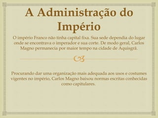 
A Administração do
Império
O império Franco não tinha capital fixa. Sua sede dependia do lugar
onde se encontrava o imperador e sua corte. De modo geral, Carlos
Magno permanecia por maior tempo na cidade de Aquisgrã.
Procurando dar uma organização mais adequada aos usos e costumes
vigentes no império, Carlos Magno baixou normas escritas conhecidas
como capitulares.
 