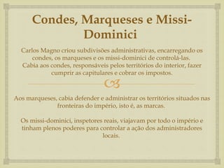 
Condes, Marqueses e Missi-
Dominici
Carlos Magno criou subdivisões administrativas, encarregando os
condes, os marqueses e os missi-dominici de controlá-las.
Cabia aos condes, responsáveis pelos territórios do interior, fazer
cumprir as capitulares e cobrar os impostos.
Aos marqueses, cabia defender e administrar os territórios situados nas
fronteiras do império, isto é, as marcas.
Os missi-dominici, inspetores reais, viajavam por todo o império e
tinham plenos poderes para controlar a ação dos administradores
locais.
 