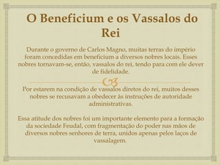 
O Beneficium e os Vassalos do
Rei
Durante o governo de Carlos Magno, muitas terras do império
foram concedidas em beneficium a diversos nobres locais. Esses
nobres tornavam-se, então, vassalos do rei, tendo para com ele dever
de fidelidade.
Por estarem na condição de vassalos diretos do rei, muitos desses
nobres se recusavam a obedecer às instruções de autoridade
administrativas.
Essa atitude dos nobres foi um importante elemento para a formação
da sociedade Feudal, com fragmentação do poder nas mãos de
diversos nobres senhores de terra, unidos apenas pelos laços de
vassalagem.
 