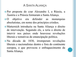 A SANTA ALIANÇA
 Por proposta do czar Alexandre I, a Rússia, a
Áustria e a Prússia formaram a Santa Aliança.
 O objetivo era defender as monarquias
absolutistas, em nome dos princípios cristãos.
 Matternich introduziu na Santa Aliança o direito
de intervenção. Seguindo ele, a teria o direito de
intervir nos países onde houvesse revoluções
liberais e tentativas de emancipação política.
 Na década de 1830, irromperam revoluções
liberais e nacionalistas dentro e fora do continente
europeu, o que provocou o enfraquecimento da
Santa Aliança.
 