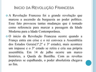 INICIO DA REVOLUÇÃO FRANCESA
 A Revolução Francesa foi a grande revolução que
marcou a ascensão da burguesia ao poder político.
Esse fato provocou tantas mudanças que é tomado
como referencia para marcar a passagem da Idade
Moderna para a Idade Contemporânea.
 O inicio da Revolução Francesa ocorre quando a
França entra em crise e o rei convoca a Assembléia
dos Estados Gerais(1º,2º e 3º estado), mais acontece
um impasse e o 3º estado se retira e cria sua própria
assembléia. Em 14 de julho ocorre um marco
histórico, a Queda da Bastilha. Com as revoltas
populares se espalhando, o poder absolutista chegava
ao fim.
 