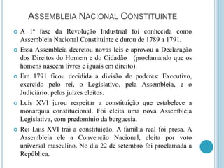 ASSEMBLEIA NACIONAL CONSTITUINTE
 A 1ª fase da Revolução Industrial foi conhecida como
Assembleia Nacional Constituinte e durou de 1789 a 1791.
 Essa Assembleia decretou novas leis e aprovou a Declaração
dos Direitos do Homem e do Cidadão (proclamando que os
homens nascem livres e iguais em direito).
 Em 1791 ficou decidida a divisão de poderes: Executivo,
exercido pelo rei, o Legislativo, pela Assembleia, e o
Judiciário, pelos juízes eleitos.
 Luís XVI jurou respeitar a constituição que estabelece a
monarquia constitucional. Foi eleita uma nova Assembleia
Legislativa, com predomínio da burguesia.
 Rei Luís XVI trai a constituição. A família real foi presa. A
Assembleia ele a Convenção Nacional, eleita por voto
universal masculino. No dia 22 de setembro foi proclamada a
República.
 