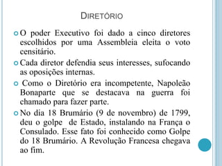 DIRETÓRIO
 O poder Executivo foi dado a cinco diretores
escolhidos por uma Assembleia eleita o voto
censitário.
 Cada diretor defendia seus interesses, sufocando
as oposições internas.
 Como o Diretório era incompetente, Napoleão
Bonaparte que se destacava na guerra foi
chamado para fazer parte.
 No dia 18 Brumário (9 de novembro) de 1799,
deu o golpe de Estado, instalando na França o
Consulado. Esse fato foi conhecido como Golpe
do 18 Brumário. A Revolução Francesa chegava
ao fim.
 